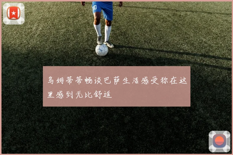 乌姆蒂蒂畅谈巴萨生活感受称在这里感到无比舒适