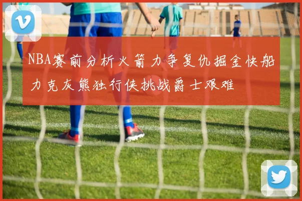 NBA赛前分析火箭力争复仇掘金快船力克灰熊独行侠挑战爵士艰难