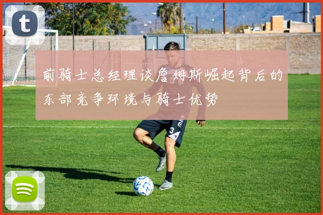 前骑士总经理谈詹姆斯崛起背后的东部竞争环境与骑士优势