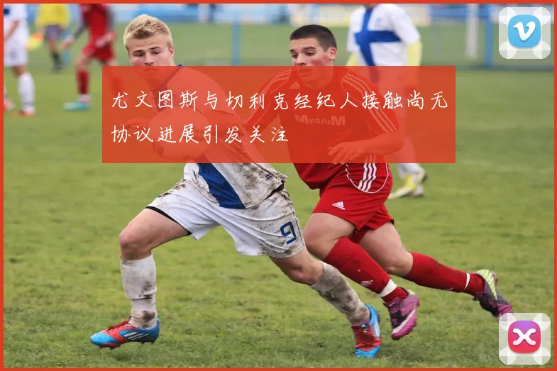 尤文图斯与切利克经纪人接触尚无协议进展引发关注