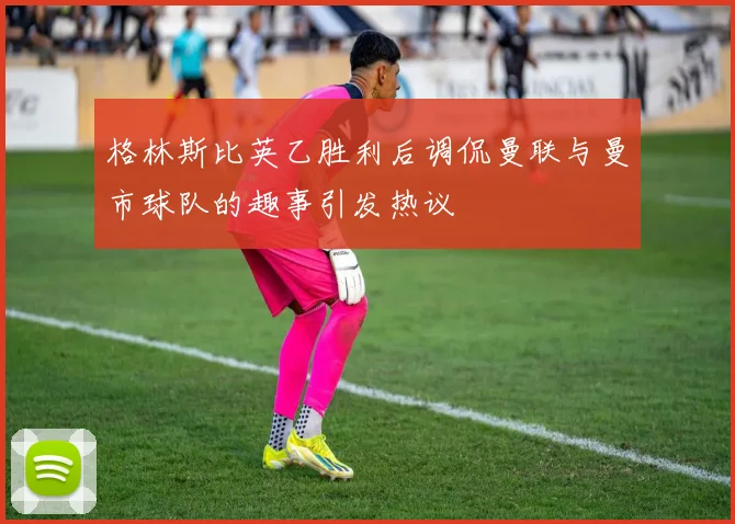 格林斯比英乙胜利后调侃曼联与曼市球队的趣事引发热议