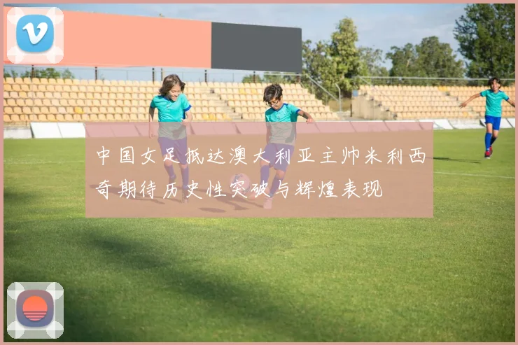 中国女足抵达澳大利亚主帅米利西奇期待历史性突破与辉煌表现