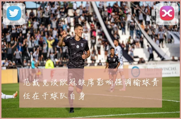 范戴克谈欧冠缺席影响强调输球责任在于球队自身
