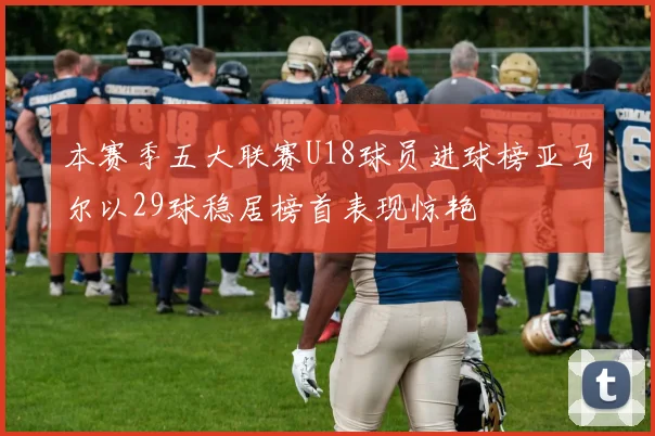 本赛季五大联赛U18球员进球榜亚马尔以29球稳居榜首表现惊艳
