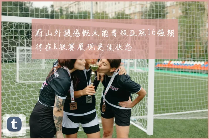 蔚山外援感慨未能晋级亚冠16强期待在K联赛展现更佳状态