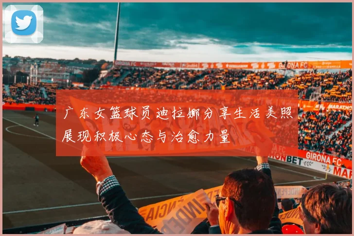 广东女篮球员迪拉娜分享生活美照展现积极心态与治愈力量