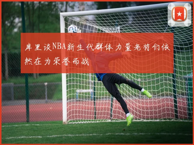 库里谈NBA新生代群体力量老将们依然在为荣誉而战