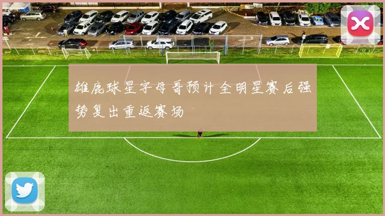 雄鹿球星字母哥预计全明星赛后强势复出重返赛场