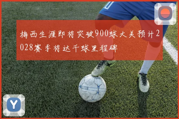 梅西生涯即将突破900球大关预计2028赛季将达千球里程碑