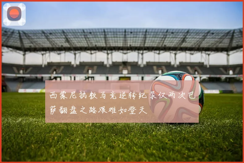 西蒙尼执教马竞逆转纪录仅两次巴萨翻盘之路艰难如登天