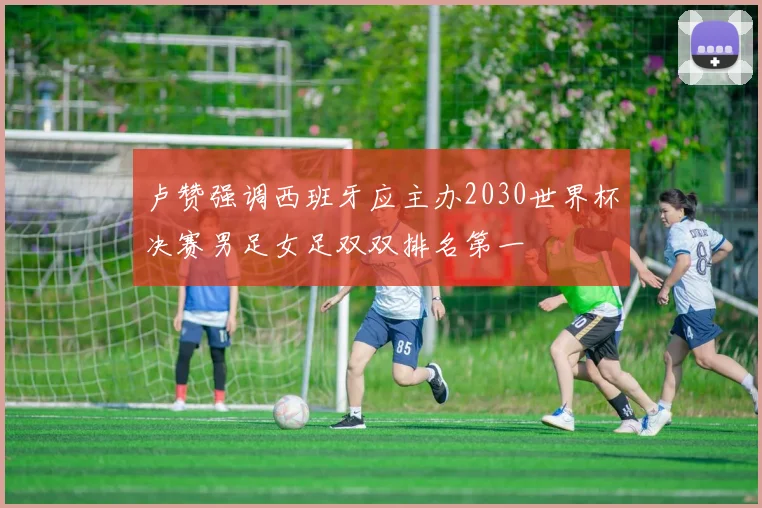 卢赞强调西班牙应主办2030世界杯决赛男足女足双双排名第一