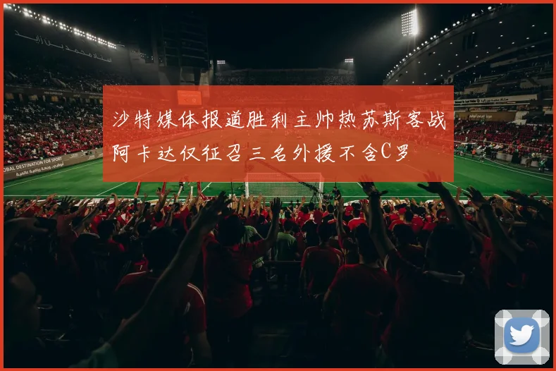 沙特媒体报道胜利主帅热苏斯客战阿卡达仅征召三名外援不含C罗