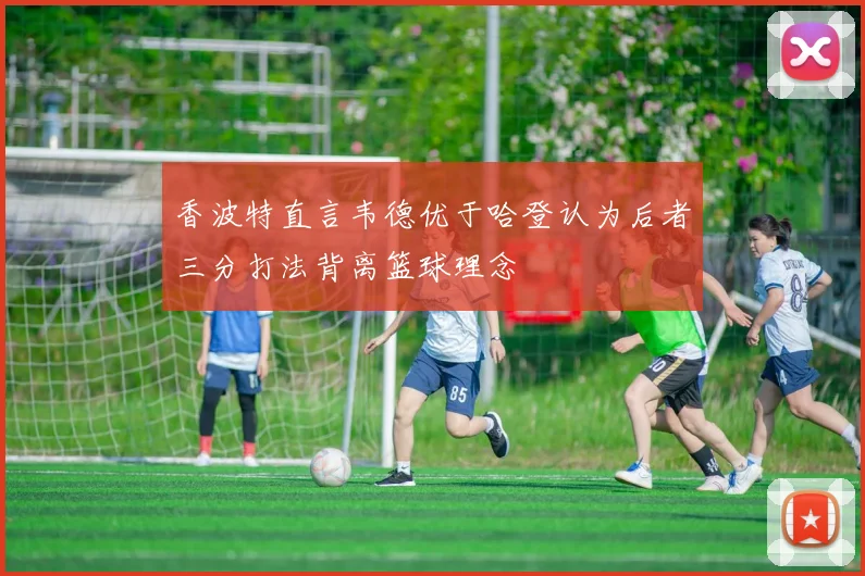 香波特直言韦德优于哈登认为后者三分打法背离篮球理念