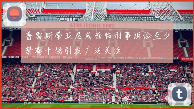 普雷斯蒂亚尼或面临刑事诉讼至少禁赛十场引发广泛关注