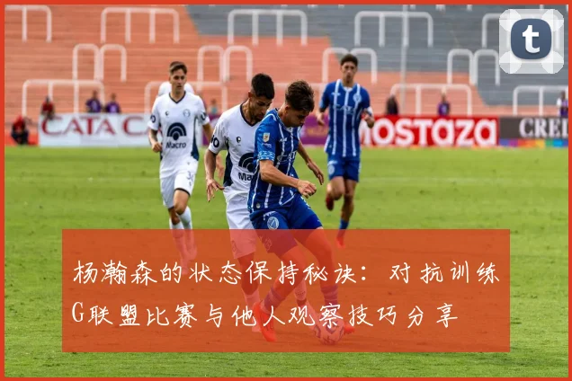 杨瀚森的状态保持秘诀：对抗训练G联盟比赛与他人观察技巧分享