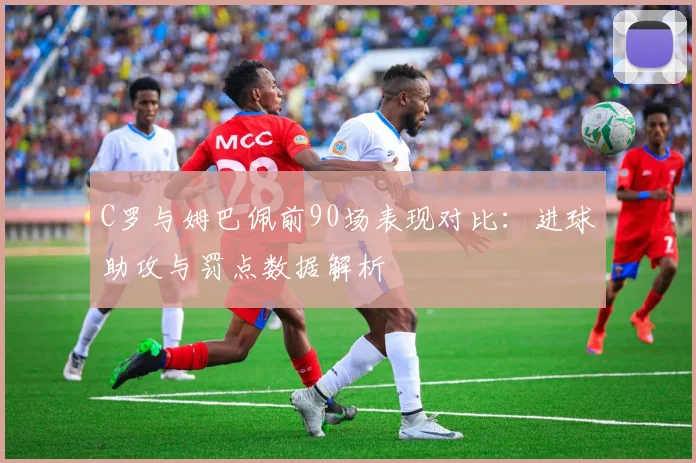C罗与姆巴佩前90场表现对比：进球助攻与罚点数据解析