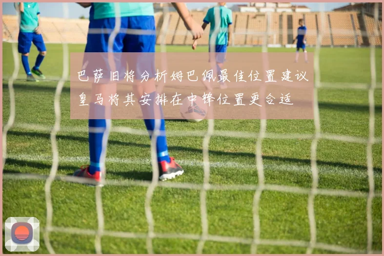 巴萨旧将分析姆巴佩最佳位置建议皇马将其安排在中锋位置更合适