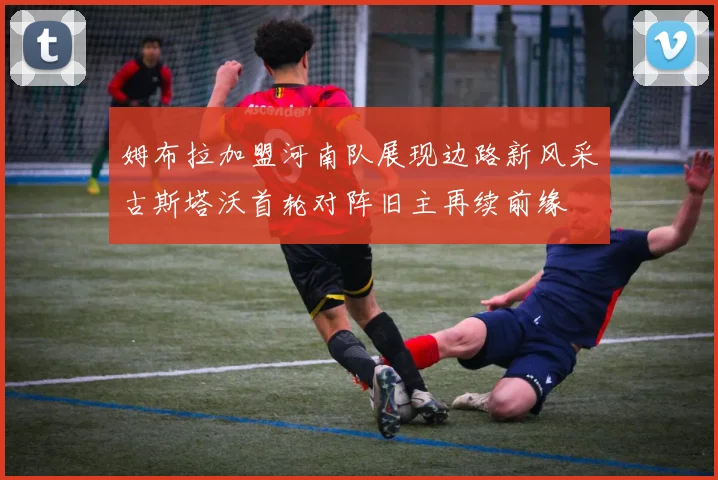 姆布拉加盟河南队展现边路新风采古斯塔沃首轮对阵旧主再续前缘