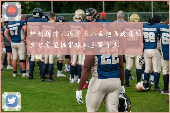 热刺新帅人选浮出水面迪马透露图多尔有望执掌球队至赛季末