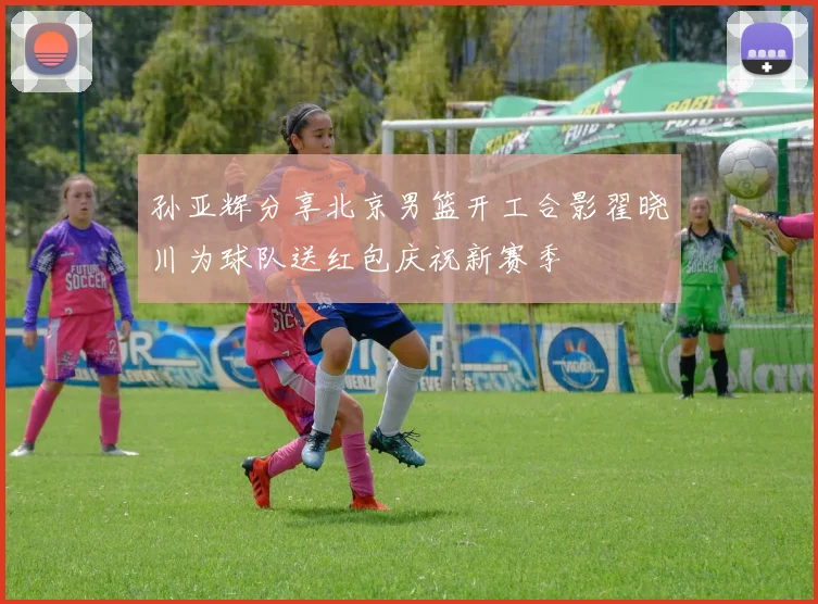 孙亚辉分享北京男篮开工合影翟晓川为球队送红包庆祝新赛季