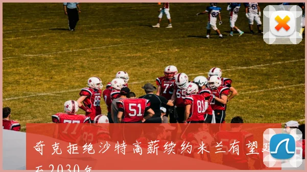 奇克拒绝沙特高薪续约米兰有望延至2030年