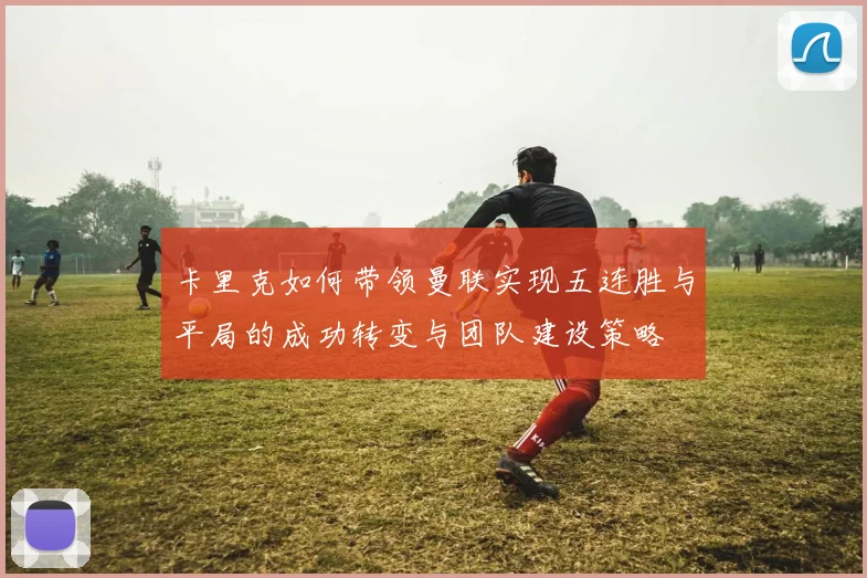 卡里克如何带领曼联实现五连胜与平局的成功转变与团队建设策略