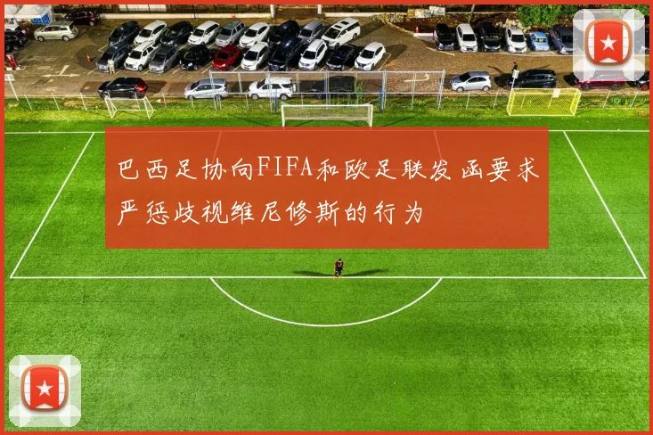 巴西足协向FIFA和欧足联发函要求严惩歧视维尼修斯的行为