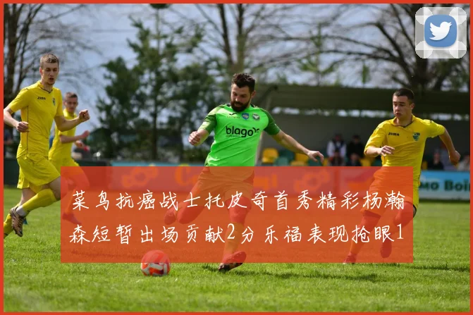 菜鸟抗癌战士托皮奇首秀精彩杨瀚森短暂出场贡献2分乐福表现抢眼14分钟斩获11分2助
